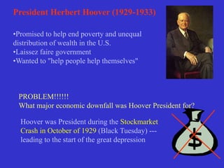 President Herbert Hoover (1929-1933)
•Promised to help end poverty and unequal
distribution of wealth in the U.S.
•Laissez faire government
•Wanted to "help people help themselves"
PROBLEM!!!!!!
What major economic downfall was Hoover President for?
Hoover was President during the Stockmarket
Crash in October of 1929 (Black Tuesday) ---
leading to the start of the great depression
 