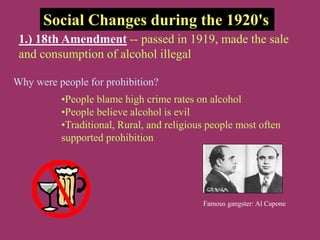 Social Changes during the 1920's
1.) 18th Amendment -- passed in 1919, made the sale
and consumption of alcohol illegal
Why were people for prohibition?
•People blame high crime rates on alcohol
•People believe alcohol is evil
•Traditional, Rural, and religious people most often
supported prohibition
Famous gangster: Al Capone
 
