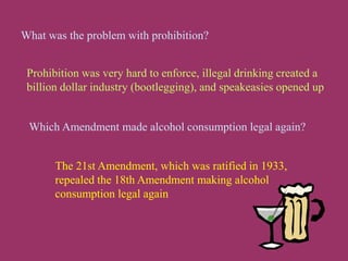 What was the problem with prohibition?
Prohibition was very hard to enforce, illegal drinking created a
billion dollar industry (bootlegging), and speakeasies opened up
The 21st Amendment, which was ratified in 1933,
repealed the 18th Amendment making alcohol
consumption legal again
Which Amendment made alcohol consumption legal again?
 