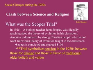 Social Changes during the 1920s
Clash between Science and Religion
What was the Scopes Trial?
In 1925 -- A biology teacher John Scopes, was illegally
teaching abou the theory of evolution in his classroom.
America is dominated by strong Christian people who do not
want Darwinian theory of evolution taught in the classroom.
•Scopes is convicted and charged $100
•**Trial symbolizes tension in the 1920s between
those for change and those in favor of traditional,
older beliefs and values
John Scopes
 