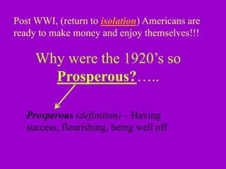 Post WWI, (return to isolation) Americans are
ready to make money and enjoy themselves!!!
Why were the 1920’s so
Prosperous?…..
Prosperous (definition) – Having
success, flourishing, being well off
 