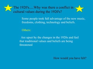 The 1920's.....Why was there a conflict in
cultural values during the 1920's?
Some people took full advantage of the new music,
freedoms, clothing, technology and beliefs.
Others:
Are upset by the changes in the 1920s and feel
that traditional values and beliefs are being
threatened
How would you have felt?
 