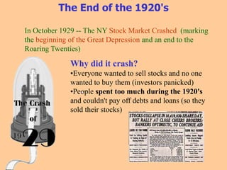 The End of the 1920's
In October 1929 -- The NY Stock Market Crashed (marking
the beginning of the Great Depression and an end to the
Roaring Twenties)
Why did it crash?
•Everyone wanted to sell stocks and no one
wanted to buy them (investors panicked)
•People spent too much during the 1920's
and couldn't pay off debts and loans (so they
sold their stocks)
 