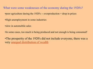 •poor agriculture during the 1920's -- overproduction = drop in prices
•High unemployment in some industries
•slow in automobile sales
•In some cases, too much is being produced and not enough is being consumed!
•The prosperity of the 1920's did not include everyone, there was a
very unequal distribution of wealth
What were some weaknesses of the economy during the 1920's?
 