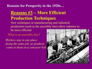 Reasons for Prosperity in the 1920s…
Reasons #3 – More Efficient
Production Techniques
New techniques in manufacturing and industrial
production (such as the assembly line) allow industry to
be more efficient
What is an assembly line?
Workers stay in one place
doing the same job, as products
come to them on a conveyor belt
 