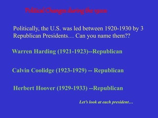 Political Changes during the 1920s
Politically, the U.S. was led between 1920-1930 by 3
Republican Presidents… Can you name them??
Warren Harding (1921-1923)--Republican
Calvin Coolidge (1923-1929) -- Republican
Herbert Hoover (1929-1933) --Republican
Let’s look at each president…
 