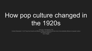 How pop culture changed in
the 1920s
Unit topic: The Roaring 20s
Content Standards 11.5.6 Trace the Growth and Effects of Radio and Movies and their role in the worldwide diffusion of popular culture
US History Grade 11
Kevin Naglie
 