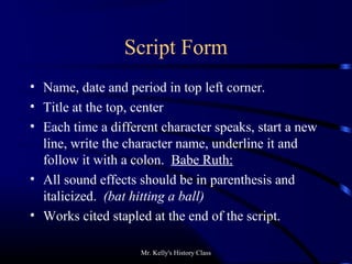 Mr. Kelly's History Class
Script Form
• Name, date and period in top left corner.
• Title at the top, center
• Each time a different character speaks, start a new
line, write the character name, underline it and
follow it with a colon. Babe Ruth:
• All sound effects should be in parenthesis and
italicized. (bat hitting a ball)
• Works cited stapled at the end of the script.
 
