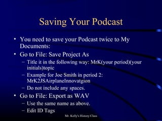 Mr. Kelly's History Class
Saving Your Podcast
• You need to save your Podcast twice to My
Documents:
• Go to File: Save Project As
– Title it in the following way: MrK(your period)(your
initials)topic
– Example for Joe Smith in period 2:
MrK2JSAirplaneInnovatgion
– Do not include any spaces.
• Go to File: Export as WAV
– Use the same name as above.
– Edit ID Tags
 