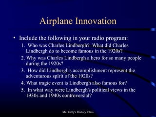 Mr. Kelly's History Class
Airplane Innovation
• Include the following in your radio program:
1. Who was Charles Lindbergh? What did Charles
Lindbergh do to become famous in the 1920s?
2. Why was Charles Lindbergh a hero for so many people
during the 1920s?
3. How did Lindbergh's accomplishment represent the
adventurous spirit of the 1920s?
4. What tragic event is Lindbergh also famous for?
5. In what way were Lindbergh's political views in the
1930s and 1940s controversial?
 