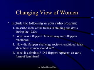 Mr. Kelly's History Class
Changing View of Women
• Include the following in your radio program:
1. Describe some of the trends in clothing and dress
during the 1920s.
2. What was a flapper? In what way were flappers
rebellious?
3. How did flappers challenge society's traditional ideas
about how women should act?
4. What is a feminist? Did flappers represent an early
form of feminism?
 