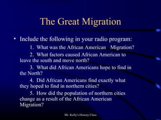 Mr. Kelly's History Class
The Great Migration
• Include the following in your radio program:
1. What was the African American Migration?
2. What factors caused African American to
leave the south and move north?
3. What did African Americans hope to find in
the North?
4. Did African Americans find exactly what
they hoped to find in northern cities?
5. How did the population of northern cities
change as a result of the African American
Migration?
 
