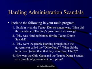 Mr. Kelly's History Class
Harding Administration Scandals
• Include the following in your radio program:
1. Explain what the Teapot Dome scandal was. What did
the members of Harding's government do wrong?
2. Why was Harding blamed for the Teapot Dome
Scandal?
3. Why were the people Harding brought into the
government called the "Ohio Gang"? What did the
term mean (other than that they were from Ohio!)?
4. How was the Ohio Gang and the Teapot Dome Scandal
an example of government corruption?
 