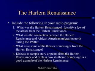 Mr. Kelly's History Class
The Harlem Renaissance
• Include the following in your radio program:
1. What was the Harlem Renaissance? Identify a few of
the artists from the Harlem Renaissance.
2. What was the connection between the Harlem
Renaissance and African American migration north
during the 1920s?
3. What were some of the themes or messages from the
Harlem Renaissance?
4. Discuss as sample story or poem from the Harlem
Renaissance and explain how it's theme or message is a
good example of the Harlem Renaissance.
 
