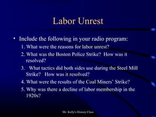 Mr. Kelly's History Class
Labor Unrest
• Include the following in your radio program:
1. What were the reasons for labor unrest?
2. What was the Boston Police Strike? How was it
resolved?
3. What tactics did both sides use during the Steel Mill
Strike? How was it resolved?
4. What were the results of the Coal Miners’ Strike?
5. Why was there a decline of labor membership in the
1920s?
 