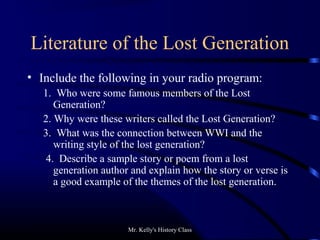 Mr. Kelly's History Class
Literature of the Lost Generation
• Include the following in your radio program:
1. Who were some famous members of the Lost
Generation?
2. Why were these writers called the Lost Generation?
3. What was the connection between WWI and the
writing style of the lost generation?
4. Describe a sample story or poem from a lost
generation author and explain how the story or verse is
a good example of the themes of the lost generation.
 