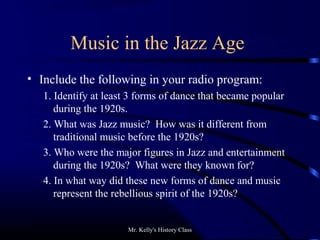 Mr. Kelly's History Class
Music in the Jazz Age
• Include the following in your radio program:
1. Identify at least 3 forms of dance that became popular
during the 1920s.
2. What was Jazz music? How was it different from
traditional music before the 1920s?
3. Who were the major figures in Jazz and entertainment
during the 1920s? What were they known for?
4. In what way did these new forms of dance and music
represent the rebellious spirit of the 1920s?
 