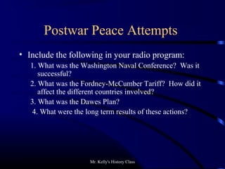 Mr. Kelly's History Class
Postwar Peace Attempts
• Include the following in your radio program:
1. What was the Washington Naval Conference? Was it
successful?
2. What was the Fordney-McCumber Tariff? How did it
affect the different countries involved?
3. What was the Dawes Plan?
4. What were the long term results of these actions?
 
