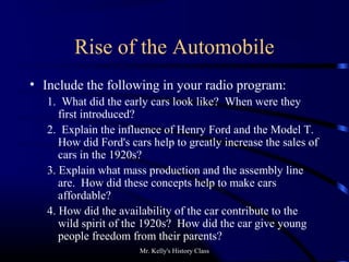 Mr. Kelly's History Class
Rise of the Automobile
• Include the following in your radio program:
1. What did the early cars look like? When were they
first introduced?
2. Explain the influence of Henry Ford and the Model T.
How did Ford's cars help to greatly increase the sales of
cars in the 1920s?
3. Explain what mass production and the assembly line
are. How did these concepts help to make cars
affordable?
4. How did the availability of the car contribute to the
wild spirit of the 1920s? How did the car give young
people freedom from their parents?
 