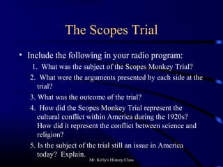 Mr. Kelly's History Class
The Scopes Trial
• Include the following in your radio program:
1. What was the subject of the Scopes Monkey Trial?
2. What were the arguments presented by each side at the
trial?
3. What was the outcome of the trial?
4. How did the Scopes Monkey Trial represent the
cultural conflict within America during the 1920s?
How did it represent the conflict between science and
religion?
5. Is the subject of the trial still an issue in America
today? Explain.
 