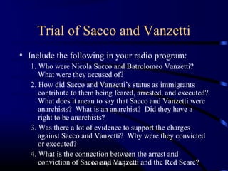 Mr. Kelly's History Class
Trial of Sacco and Vanzetti
• Include the following in your radio program:
1. Who were Nicola Sacco and Batrolomeo Vanzetti?
What were they accused of?
2. How did Sacco and Vanzetti’s status as immigrants
contribute to them being feared, arrested, and executed?
What does it mean to say that Sacco and Vanzetti were
anarchists? What is an anarchist? Did they have a
right to be anarchists?
3. Was there a lot of evidence to support the charges
against Sacco and Vanzetti? Why were they convicted
or executed?
4. What is the connection between the arrest and
conviction of Sacco and Vanzetti and the Red Scare?
 