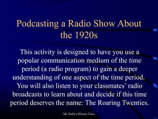 Mr. Kelly's History Class
Podcasting a Radio Show About
the 1920s
This activity is designed to have you use a
popular communication medium of the time
period (a radio program) to gain a deeper
understanding of one aspect of the time period.
You will also listen to your classmates’ radio
broadcasts to learn about and decide if this time
period deserves the name: The Roaring Twenties.
 