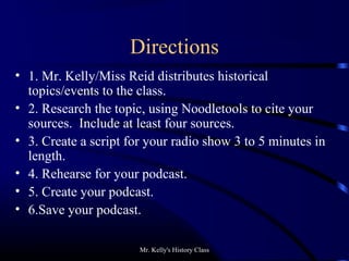 Mr. Kelly's History Class
Directions
• 1. Mr. Kelly/Miss Reid distributes historical
topics/events to the class.
• 2. Research the topic, using Noodletools to cite your
sources. Include at least four sources.
• 3. Create a script for your radio show 3 to 5 minutes in
length.
• 4. Rehearse for your podcast.
• 5. Create your podcast.
• 6.Save your podcast.
 