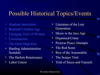 Mr. Kelly's History Class
Possible Historical Topics/Events
• Airplane Innovation
• Baseball’s Golden Age
• Changing View of Women
• Consumerism
• The Great Migration
• Harding Administration
Scandals
• The Harlem Renaissance
• Labor Unrest
• Literature of the Lost
Generation
• Music in the Jazz Age
• Organized Crime
• Postwar Peace Attempts
• The Red Scare
• Rise of the Automobile
• The Scopes Trial
• Trial of Sacco and Vanzetti
 