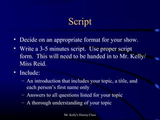 Mr. Kelly's History Class
Script
• Decide on an appropriate format for your show.
• Write a 3-5 minutes script. Use proper script
form. This will need to be handed in to Mr. Kelly/
Miss Reid.
• Include:
– An introduction that includes your topic, a title, and
each person’s first name only
– Answers to all questions listed for your topic
– A thorough understanding of your topic
 