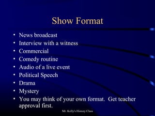 Mr. Kelly's History Class
Show Format
• News broadcast
• Interview with a witness
• Commercial
• Comedy routine
• Audio of a live event
• Political Speech
• Drama
• Mystery
• You may think of your own format. Get teacher
approval first.
 