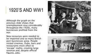 1920’S AND WW1
Although the graph on the
previous slide shows that
unemployment rose considerably
throughout the 1920s, many
businesses profited from the
war.
New recourses were needed to
be imported and so many British
port businesses grew. People
visited cinemas, clubs, bars and
restaurants more often to
‘escape’ reality, creating large
revenue and, despite official
figures, jobs.
 