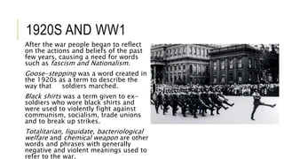 1920S AND WW1
After the war people began to reflect
on the actions and beliefs of the past
few years, causing a need for words
such as fascism and Nationalism.
Goose-stepping was a word created in
the 1920s as a term to describe the
way that soldiers marched.
Black shirts was a term given to ex-
soldiers who wore black shirts and
were used to violently fight against
communism, socialism, trade unions
and to break up strikes.
Totalitarian, liquidate, bacteriological
welfare and chemical weapon are other
words and phrases with generally
negative and violent meanings used to
refer to the war.
 