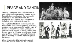 PEACE AND DANCING
There is some good news – words such as
peaceful coexistence (a word created by the
Soviet Union meaning that the communist
states could live peacefully with the
capitalists), was created along with words
including non-violence and security.
As people tried to think positively with an
enlightened spirit by visiting clubs, bars and
cinemas etc. a vocabulary for a wider style of
leisure and wealth was created, including
words such as flapper, (a young fashionable
female intent of enjoying herself), and bright
young things meaning a young fashionable
person exerting exuberant and outrageous
behaviour.
Black bottom, the Charleston, the camel
 