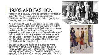 1920S AND FASHION
Fashion and beauty were becoming priorities of
everyday lifestyle as people became more
conscious of their appearance when going out
dancing and socialising.
As new wealth was being created people were
given opportunities that they previously didn’t
have and so new tastes and fashions were seen
in the spot light. In America Vogue was
expanding and was acting as a ‘standardisation’
for fashion, educating women on what to and
not to wear – almost like Johnson's dictionary
but for clothes and etiquette. This influenced
the fashions here in the UK.
Beauty salons and fashion boutiques were
opening in towns and cities, again creating
more wealth and jobs. Beauticians, beauty
salons, beauty queens, bathing beauties, perm,
shingled, bingled, Eton crop, sweatshirt, Levi’s,
 