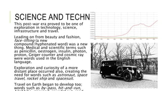 SCIENCE AND TECHNOLOGY
This post-war era proved to be one of
exploration in technology, science,
infrastructure and travel.
Leading on from beauty and fashion,
face-lifting (a new
compound/hyphenated word) was a new
thing. Medical and scientific terms such
as penicillin, oestrogen, insulin, photon,
proton, Geiger counter and cosmic ray
were words used in the English
language.
Exploration and curiosity of a more
distant place occurred also, creating the
need for words such as astronaut, space
travel, rocket ship and spacesuit.
Travel on Earth began to develop too;
words such as by-pass, hit-and-run,
 