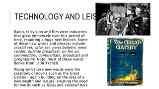 TECHNOLOGY AND LEISURE
Radio, television and film were industries
that grew immensely over this period of
time, requiring a huge new lexicon. Some
of these new words and phrases include:
crystal set, valve set, news bulletin, news
reader, outside broadcast, on the air,
commentary, commentate, broadcast and
programme. Note: most of these words
derive from Latin/French.
Along with these new words were the
creations of novels such as the Great
Gatsby – again building on the idea of a
new wealth and leisure, creating the need
for words such as flicks and cocktail bars.
 