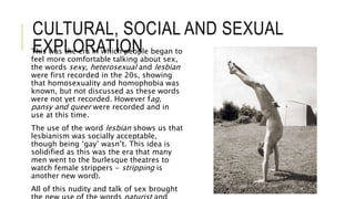 CULTURAL, SOCIAL AND SEXUAL
EXPLORATIONThis was the era in which people began to
feel more comfortable talking about sex,
the words sexy, heterosexual and lesbian
were first recorded in the 20s, showing
that homosexuality and homophobia was
known, but not discussed as these words
were not yet recorded. However fag,
pansy and queer were recorded and in
use at this time.
The use of the word lesbian shows us that
lesbianism was socially acceptable,
though being ‘gay’ wasn’t. This idea is
solidified as this was the era that many
men went to the burlesque theatres to
watch female strippers - stripping is
another new word).
All of this nudity and talk of sex brought
 
