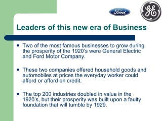 Leaders of this new era of Business Two of the most famous businesses to grow during the prosperity of the 1920’s were General Electric and Ford Motor Company. These two companies offered household goods and automobiles at prices the everyday worker could afford or afford on credit. The top 200 industries doubled in value in the 1920’s, but their prosperity was built upon a faulty foundation that will tumble by 1929.  