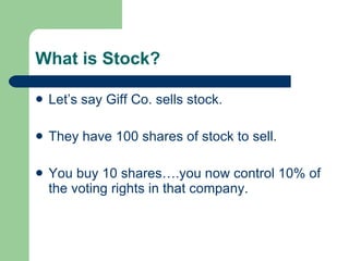 What is Stock? Let’s say Giff Co. sells stock.  They have 100 shares of stock to sell. You buy 10 shares….you now control 10% of the voting rights in that company. 