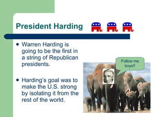 President Harding Warren Harding is going to be the first in a string of Republican presidents.  Harding’s goal was to make the U.S. strong by isolating it from the rest of the world. Follow me boys!! 