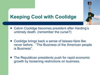 Keeping Cool with Coolidge Calvin Coolidge becomes president after Harding’s untimely death. (remember the curse?) Coolidge brings back a sense of laissez-faire like never before.  “The Business of the American people is Business”.  The Republican presidents push for rapid economic growth by loosening restrictions on business.  