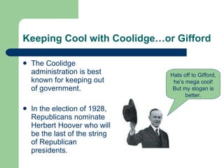 Keeping Cool with Coolidge…or Gifford The Coolidge administration is best known for keeping out of government.  In the election of 1928, Republicans nominate Herbert Hoover who will be the last of the string of Republican presidents. Hats off to Gifford, he’s mega cool! But my slogan is better. 