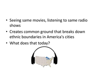 • Seeing same movies, listening to same radio
shows
• Creates common ground that breaks down
ethnic boundaries in America's cities
• What does that today?
 