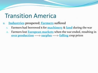 Transition America
ii. Industries prospered; Farmers suffered
1. Farmers had borrowed $ for machinery & land during the war
2. Farmers lost European markets when the war ended, resulting in
over production ----> surplus ----> falling crop prices
 