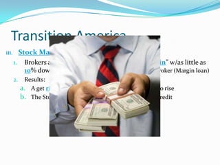 Transition America
iii. Stock Market Boomed
1. Brokers allowed investors to by stock “on margin” w/as little as
10% down; the remainder was borrowed from the broker (Margin loan)
2. Results:
a. A get rich quick fever caused demands for stock to rise
b. The Stock Market had become based on flimsy credit
 