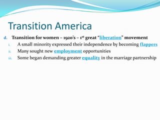 Transition America
d. Transition for women – 1920’s – 1st great “liberation” movement
i. A small minority expressed their independence by becoming flappers
ii. Many sought new employment opportunities
iii. Some began demanding greater equality in the marriage partnership
 