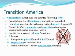 Transition America
i. Nationalism swept over the country following WWI
1. Xenophobia: a fear of immigrants and nativism intensified
2. New ideas were viewed as a threat to national security (paranoia?)
3. Fear of “Reds” or communists and anarchists (those against
government) created a national hysteria
4. Goal: to create a country of pure Americans
5. Solutions
a. Immigration quotas (favored N & W Europe)
b. Deportation of suspected Reds
c. Terror and threats (The new Ku Klux Klan emerged)
 