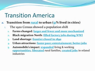 Transition America
a. Transition from rural to urban (51% lived in cities)
i. The 1920 Census showed a population shift
1. Farms changed: larger and fewer and more mechanized
2. Black migration North: filled factory jobs during WWI
3. Land shortage: frontier closed in 1890
4. Urban attractions: faster pace; entertainment; better jobs
5. Automobile’s impact: expanded living & working
opportunities, liberated rural families, created jobs in related
industries
 