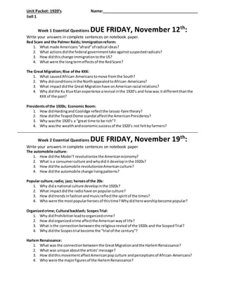 Unit Packet: 1920’s Name:___________________________________________
Bell 1
Week 1 Essential Questions DUE FRIDAY, November 12th
:
Write your answers in complete sentences on notebook paper.
Red Scare and the Palmer Raids; Immigrationreform:
1. What made Americans“afraid”of radical ideas?
2. What actionsdidthe federal governmenttake againstsuspectedradicals?
3. How didthischange immigrationtothe US?
4. What were the longtermeffectsof the RedScare?
The GreatMigration; Rise ofthe KKK:
1. What causedAfrican-Americanstomove fromthe South?
2. Why didconditionsinthe NorthappealedtoAfrican-Americans?
3. What impactdidthe Great Migrationhave onAmericanracial relations?
4. Why didthe Ku Klux Klanexperience arevival inthe 1920’s and how was it differentthanthe
KKKof the past?
Presidentsofthe 1920s; Economic Boom:
1. How didHardingand Coolidge reflectthe laissez-faire theory?
2. How didthe TeapotDome scandal affectthe AmericanPresidency?
3. Why wasthe 1920’s a “great time to be rich”?
4. Why wasthe wealthandeconomicsuccessof the 1920’s not feltbyfarmers?
Week 2 Essential Questions DUE FRIDAY, November 19th
:
Write your answers in complete sentences on notebook paper.
The automobile culture:
1. How didthe Model T revolutionize the Americaneconomy?
2. What isa consumerculture andwhydidit developinthe 1920s?
3. How didthe automobile revolutionizeAmericanculture?
4. How didthe automobile change livingpatterns?
Popular culture;radio; jazz; heroesofthe 20s:
1. Why dida national culture developinthe 1920s?
2. What impactdidthe radiohave on popularculture?
3. How didtrendsinfashionandmusicreflectthe spiritof the times?
4. Who were the mostpopularheroesof thistime?Whydidheroworshipbecome popular?
Organizedcrime; Cultural backlash; ScopesTrial:
1. Why didProhibitionleadtoorganizedcrime?
2. How didorganizedcrime affectthe Americanwayof life?
3. What isthe connectionbetweenthe religiousrevival of the 1920s and the ScopedTrial?
4. Why didthe Scopestrial become the “trial of the century”?
Harlem Renaissance:
1. What was the connectionbetweenthe GreatMigrationandthe HarlemRenaissance?
2. What was unique aboutthe artists’message?
3. How didthismovementaffectAmericanpopculture andperceptionsof African-Americans?
4. Who were the majorfiguresof the HarlemRenaissance?
 