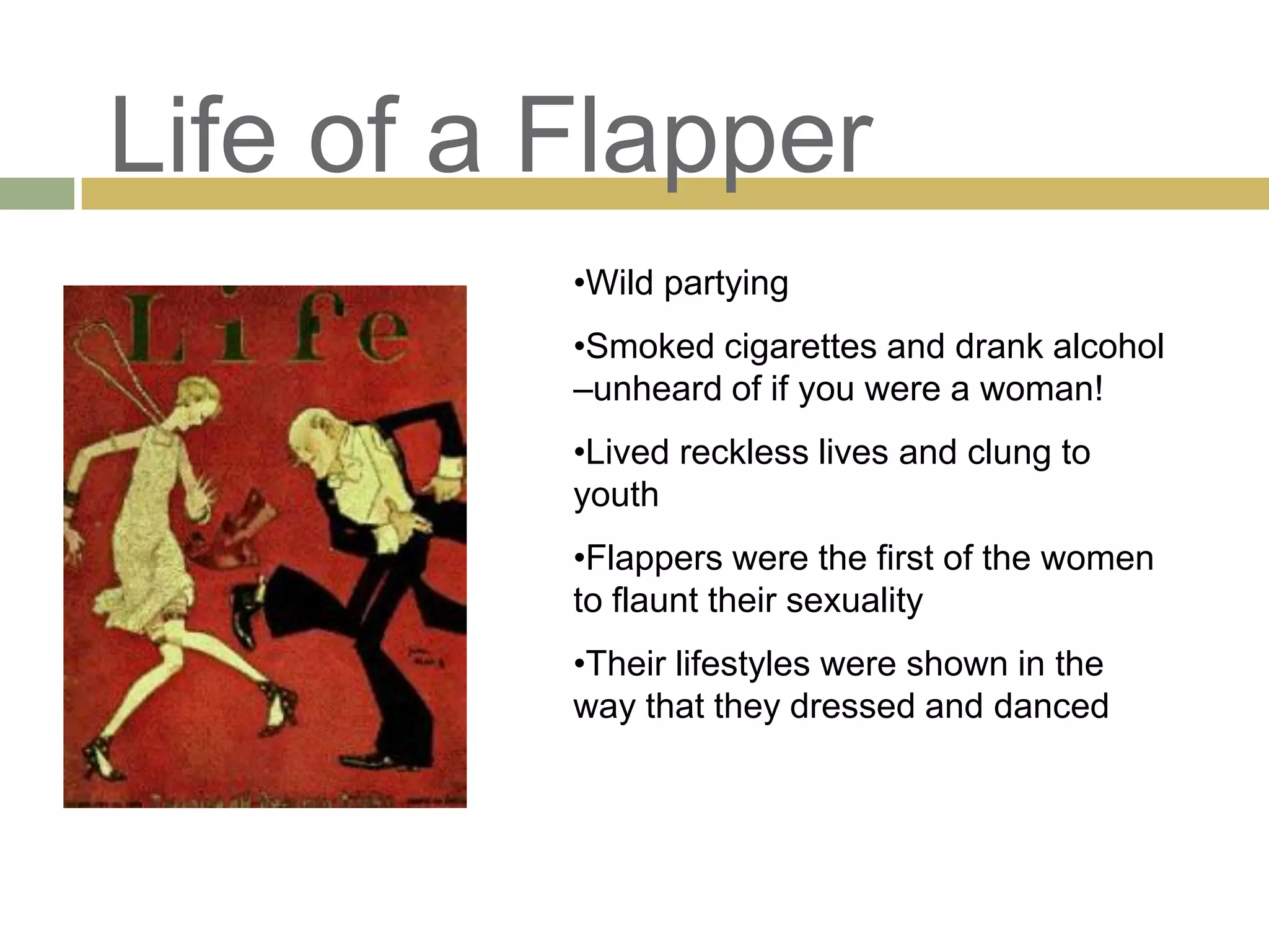Life of a Flapper
•Wild partying
•Smoked cigarettes and drank alcohol
–unheard of if you were a woman!
•Lived reckless lives and clung to
youth
•Flappers were the first of the women
to flaunt their sexuality
•Their lifestyles were shown in the
way that they dressed and danced
 